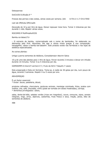 Osteoporose
DUCI1OS O.Ofusão.9 *
Frescas das pernas e das costas, várias vezes por semana. [@1 A.TIm.I~1.7 Ch117050
raiZ o& CffithUla OffiCinalíS
Decocção de 10 g por litro de água. Deixar repousar meia hora. Tomar 2 chávenas por dia
durante 1 mês. Repetir várias vezes.
ROCOM95 lf fitoffimpêutICOS
Bambu-ce-labas171r
- O extracto de bambu, comercializado sob o nome de bambullex, foi elaborado na
Alemanha pelo Prof. Hauschka. Ele age a vários níveis graças à sua composição:
harpagófito, cássis e bambu-de-tabashir. Este produto existe nas farmácias e nas lojas de
dietética especializadas.
As outras plantas:
Urtiga Luzerna sementes de Abóbora, Consoldamaior Alecrim Salva
10 g de uma das plantas para 1 litro de água. Ferver durante 2 minutos e deixar em infusão
durante 10 minutos. Tomar 3 ou 4 chávenas por dia.
GOMOtOMPI-O Aiw127-verme117.7, Fruto da SI/V.7 Sequ01.7 cassis
Esta preparação é feita em farmácia. Toma-se, à razão de 30 gotas por dia, num pouco de
água, durante 3 semanas. Repetir 4 ou 5 vezes por ano.
AllInOIMOÇAO
É um factor essencial:
* Evitar: doces, pastelaria, álcool,
produtos refinados, charcutaria, gorduras animais, manteiga cozinhada, fritos, pratos com
molhos, chá, café, chocolate, vinho (pode ser tomado em doses moderadas), cerveja.
* Alimentos privilegiados: cássis,
salsa, dente-de-leão, saladas verdes (ricas em magnésio), couve, cenouras, aipos, cereais
integrais, trigo, arroz, alperces, castanhas, fruta fresca e seca, maçãs, peras, óleo de
sementes de abóbora.
488
 