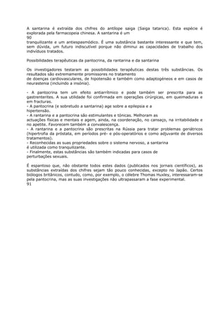 A santarina é extraída dos chifres do antílope saiga (Saiga tatarica). Esta espécie é
explorada pela farmacopeia chinesa. A santarina é um
90
tranquilizante e um antiespasmódico. É uma substância bastante interessante e que tem,
sem dúvida, um futuro indiscutível porque não diminui as capacidades de trabalho dos
indivíduos tratados.
Possibilidades terapêuticas da pantocrina, da rantarina e da santarina
Os investigadores testaram as possibilidades terapêuticas destas três substâncias. Os
resultados são extremamente promissores no tratamento
de doenças cardiovasculares, de hipotensão e também como adaptogéneos e em casos de
neurastenia (incluindo a insónia).
- A pantocrina tem um efeito antiarrítmico e pode também ser prescrita para as
gastrenterites. A sua utilidade foi confirmada em operações cirúrgicas, em queimaduras e
em fracturas.
- A pantocrina (e sobretudo a santarina) age sobre a epilepsia e a
hipertensão.
- A rantarina e a pantocrina são estimulantes e tónicas. Melhoram as
actuações físicas e mentais e agem, ainda, na coordenação, no cansaço, na irritabilidade e
no apetite. Favorecem também a convalescença.
- A rantarina e a pantocrina são prescritas na Rússia para tratar problemas geriátricos
(hipertrofia da próstata, em períodos pré- e pós-operatórios e como adjuvante de diversos
tratamentos).
- Reconhecidas as suas propriedades sobre o sistema nervoso, a santarina
é utilizada como tranquilizante.
- Finalmente, estas substâncias são também indicadas para casos de
perturbações sexuais.
É espantoso que, não obstante todos estes dados (publicados nos jornais científicos), as
substâncias extraídas dos chifres sejam tão pouco conhecidas, excepto no Japão. Certos
biólogos britânicos, contudo, como, por exemplo, o célebre Thomas Huxley, interessaram-se
pela pantocrina, mas as suas investigações não ultrapassaram a fase experimental.
91
 