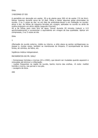 Otite
3 RECEMAS Ü7 EIS
A parietãrla em decocção em azeite: 30 g de planta para 200 ml de azeite (’15 de litro).
Deixar macerar durante cerca de 10 dias. Filtrar e deitar algumas gotas amornadas no
ouvido, 2 ou 3 vezes ao dia; ou em óleo de amêndoas-doces e em instilação no ouvido:
alivia a dor. As folhas de nogueira fervidas em vinagre, aplicadas no ouvido ou atrás da
orelha produzem um alívio rápido (segundo Chornel):
40 g de folhas para meio litro de água. Ferver durante 20 minutos (reduzir a 113
aproximadamente) e acrescentar o equivalente em vinagre de boa qualidade. Aplicar em
compressas, 2 ou 3 vezes ao dia.
Otite
1
nflamação do ouvido externo, médio ou interno, a otite ataca as partes cartilaginosas ou
ósseas e, muitas vezes, também as membranas do tímpano. É acompanhada de dores
fortes, de vómitos, de febre, etc.
Vigilância médica indispensável.
MA7AMEN7OS DO PR. SIÁLZ
- Compressas húmidas e mornas (22 a 250C), que devem ser mudadas quando aquecem e
renovadas até diminuir a inflamação.
- Loções frequentes na região do ouvido, banho morno das orelhas. -À noite: malIlot
húmido e morno, nas pernas e nos pés.
- Lavagens da boca.
490
 