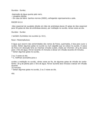 Ouvidos - Surdez
-Aspiração de água quente pelo nariz.
- Lavagens diárias.
- Em caso de febre: banhos mornos (30OC), esfregando vigorosamente a pele.
RSCEM Ür111
-óleo essencial de oucalipto diluído em óleo de améndoas-docos (5 gotas de óleo essencial
para 50 gotas de óleo de amêndoas-doces), por instilação no ouvido, várias vezes ao dia.
Ouvidos - Surdez
r também Zumbidos nos ouvidos (p. 611).
Rece~ fitotempêuticos
A água que escorre das extremidades dos ramos de freixo, queimados, é boa para curar a
surdez. Deitar algumas gotas no ouvido ou num algodão que se coloca no ouvido. A casca
de freixo em decocção teria as mesmas virtudes (Lobel, citado por Chomel): 20 g de casca
para 1 litro de água. Ferver durante 15 minutos e deixar em infusão durante 20 minutos.
* Deitar algumas gotas no ouvido,
2 ou 3 vezes ao dia.
* C. Hoffman aconselha para a
surdez a instilação no ouvido, várias vezes ao fia, de algumas gotas de infusão de cardo-
bento: 20 g de planta para 1 litro de água. Ferver durante dois minutos e deixar em infusão
durante
10 minutos.
* Deitar algumas gotas no ouvido, 2 ou 3 vezes ao dia.
491
 