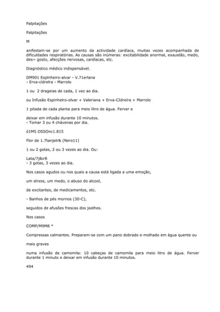 Palpitações
Palpitações
M
anifestam-se por um aumento da actividade cardíaca, muitas vezes acompanhada de
dificuldades respiratórias. As causas são inúmeras: excitabilidade anormal, exaustão, medo,
des~ gosto, afecções nervosas, cardíacas, etc.
Diagnóstico médico indispensável.
DM901 Esplnheiro-alvar - V.71erlana
- Erva-cídrelra - Marrolo
1 ou 2 drageias de cada, 1 vez ao dia.
ou Infusão Espinhelro-olvar + Valeriana + Erva-CIdreíra + Marrolo
1 pitada de cada planta para meio litro de água. Ferver e
deixar em infusão durante 10 minutos.
- Tomar 3 ou 4 chávenas por dia.
ó1M5 OSSOnc1.815
Flor de 1.7tanjelr& (Nero11)
1 ou 2 gotas, 2 ou 3 vezes ao dia. Ou:
Lata/7j&ir8
- 3 gotas, 3 vezes ao dia.
Nos casos agudos ou nos quais a causa está ligada a uma emoção,
um stress, um medo, o abuso do alcool,
de excitantes, de medicamentos, etc.
- Banhos de pés mornos (30-C),
seguidos de afusões frescas dos joelhos.
Nos casos
COMP/M9M8 *
Compressas calmantes. Preparam-se com um pano dobrado e molhado em água quente ou
mais graves
numa infusão de camomila: 10 cabeças de camomila para meio litro de água. Ferver
durante 1 minuto e deixar em infusão durante 10 minutos.
494
 
