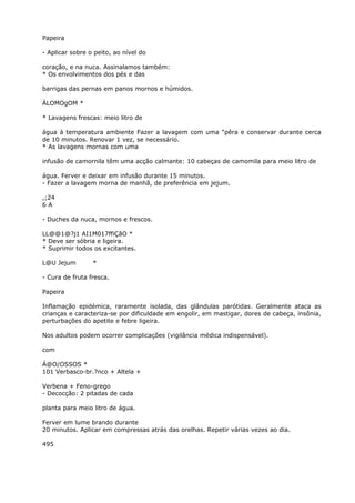 Papeira
- Aplicar sobre o peito, ao nível do
coração, e na nuca. Assinalamos também:
* Os envolvimentos dos pés e das
barrigas das pernas em panos mornos e húmidos.
ÁLOMOgOM *
* Lavagens frescas: meio litro de
água à temperatura ambiente Fazer a lavagem com uma “pêra e conservar durante cerca
de 10 minutos. Renovar 1 vez, se necessário.
* As lavagens mornas com uma
infusão de camornila têm uma acção calmante: 10 cabeças de camomila para meio litro de
água. Ferver e deixar em infusão durante 15 minutos.
- Fazer a lavagem morna de manhã, de preferência em jejum.
,;24
6 A
- Duches da nuca, mornos e frescos.
LL@@1@?j1 AI1M017ffiÇãO *
* Deve ser sóbria e ligeira.
* Suprimir todos os excitantes.
L@U Jejum *
- Cura de fruta fresca.
Papeira
Inflamação epidémica, raramente isolada, das glândulas parótidas. Geralmente ataca as
crianças e caracteriza-se por dificuldade em engolir, em mastigar, dores de cabeça, insônia,
perturbações do apetite e febre ligeira.
Nos adultos podem ocorrer complicações (vigilância médica indispensável).
com
Á@O/OSSOS *
101 Verbasco-br.?nco + Altela +
Verbena + Feno-grego
- Decocção: 2 pitadas de cada
planta para meio litro de água.
Ferver em lume brando durante
20 minutos. Aplicar em compressas atrás das orelhas. Repetir várias vezes ao dia.
495
 