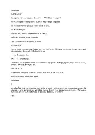Paralisias
ILOVOgOIM *
Lavagens mornas, todos os dias. @w ÁRY17hos de vapor *
Com aplicação de compressas quentes no pescoço, seguidas
de fricções mornas (250C). Fazer todos os dias.
no AliMOIMOÇão
Alimentação ligeira, não excitante. Ar fresco.
Contra a inflamação da garganta
Ver eventualmente Anginas (p. 236).
compressos *
Compressas mornas no pescoço com envolvimentos húmidos e quentes das pernas e dos
pés, seguidos de uma fricção total morna.
- 1 ou 2 vezes ao dia.
F*11 .4111melMoçOo
Alimentos privilegiados: fruta e legumes frescos, germe de trigo, agrião, soja, azeite, couve,
limões, laranjas, toranjas, etc.
RECEM Ü 7 X
- Raizes de labaça fervidas em vinho e aplicadas atrás da orelha,
em compressas, aliviam as dores.
Paralísias
P
erturbações dos movimentos que podem surgir subitamente ou progressivamente. As
causas de uma paralisia são variadas: rutura de um vaso sanguíneo, comoção, inflamação,
tumores, emoções, hipertensão, colesterol, diabetes, obesidade.
496
 
