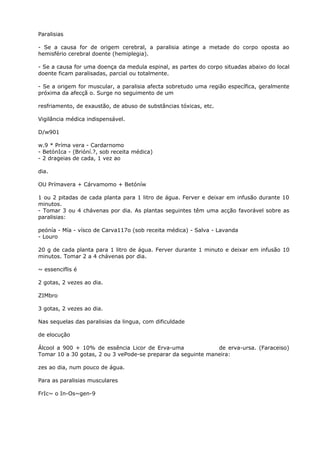 Paralisias
- Se a causa for de origem cerebral, a paralisia atinge a metade do corpo oposta ao
hemisfério cerebral doente (hemiplegia).
- Se a causa for uma doença da medula espinal, as partes do corpo situadas abaixo do local
doente ficam paralisadas, parcial ou totalmente.
- Se a origem for muscular, a paralisia afecta sobretudo uma região específica, geralmente
próxima da afecçã o. Surge no seguimento de um
resfriamento, de exaustão, de abuso de substâncias tóxicas, etc.
Vigilância médica indispensável.
D/w901
w.9 * Príma vera - Cardarnomo
- BetónIca - (Brióní.?, sob receita médica)
- 2 drageias de cada, 1 vez ao
dia.
OU Prímavera + Cárvamomo + Betóníw
1 ou 2 pitadas de cada planta para 1 litro de água. Ferver e deixar em infusão durante 10
minutos.
- Tomar 3 ou 4 chávenas por dia. As plantas seguintes têm uma acção favorável sobre as
paralisias:
peónía - Mía - vísco de Carva117o (sob receita médica) - Salva - Lavanda
- Louro
20 g de cada planta para 1 litro de água. Ferver durante 1 minuto e deixar em infusão 10
minutos. Tomar 2 a 4 chávenas por dia.
~ essenciflis é
2 gotas, 2 vezes ao dia.
ZIMbro
3 gotas, 2 vezes ao dia.
Nas sequelas das paralisias da lingua, com dificuldade
de elocução
Álcool a 900 + 10% de essência Licor de Erva-uma de erva-ursa. (Faraceiso)
Tomar 10 a 30 gotas, 2 ou 3 vePode-se preparar da seguinte maneira:
zes ao dia, num pouco de água.
Para as paralisias musculares
FrIc~ o In-Os~gen-9
 