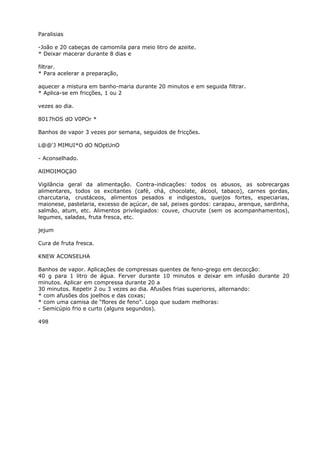 Paralisias
-João e 20 cabeças de camomila para meio litro de azeite.
* Deixar macerar durante 8 dias e
filtrar.
* Para acelerar a preparação,
aquecer a mistura em banho-maria durante 20 minutos e em seguida filtrar.
* Aplica-se em fricções, 1 ou 2
vezes ao dia.
8017hOS dO V0POr *
Banhos de vapor 3 vezes por semana, seguidos de fricções.
L@@'J MIMUI*O dO NOptUnO
- Aconselhado.
AlIMOIMOÇãO
Vigilância geral da alimentação. Contra-indicações: todos os abusos, as sobrecargas
alimentares, todos os excitantes (café, chá, chocolate, álcool, tabaco), carnes gordas,
charcutaria, crustáceos, alimentos pesados e indigestos, queijos fortes, especiarias,
maionese, pastelaria, excesso de açúcar, de sal, peixes gordos: carapau, arenque, sardinha,
salmão, atum, etc. Alimentos privilegiados: couve, chucrute (sem os acompanhamentos),
legumes, saladas, fruta fresca, etc.
jejum
Cura de fruta fresca.
KNEW ACONSELHA
Banhos de vapor. Aplicações de compressas quentes de feno-grego em decocção:
40 g para 1 litro de água. Ferver durante 10 minutos e deixar em infusão durante 20
minutos. Aplicar em compressa durante 20 a
30 minutos. Repetir 2 ou 3 vezes ao dia. Afusões frias superiores, alternando:
* com afusões dos joelhos e das coxas;
* com uma camisa de “flores de feno”. Logo que sudam melhoras:
- Semicúpio frio e curto (alguns segundos).
498
 