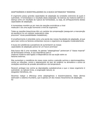 ADAPTOGÉNEOS E BIOESTIMULADORES OU A BUSCA DA"PANACEIA” MODERNA
O organismo possui grandes capacidades de adaptação às condições exteriores às quais é
submetido. A homeostase é o resultado desta adaptação. Os teóricos da medicina definem a
doença como um resultado da ruptura da homeostase, ou seja, do enfraquecimento destas
capacidades de adaptação.
A homeostase mantém-se por meio de reacções enzimáticas a nível
molecular e de uma acção hormonal a nível do organismo.
Todas as reacções bioquímicas têm um carácter de compensação (asseguram a manutenção
do equilíbrio) ou um carácter exploratório (elas
procuram” novas possibilidades metabólicas).
O envelhecimento é entendido como uma perda das nossas faculdades de adaptação, já que
para lutar contra os factores ambientais nocivos o organismo se desgasta imoderadamente.
A busca de substâncias susceptíveis de aumentarem as nossas
capacidades de adaptação parece ter um futuro promissor
Esta busca não é uma novidade. As plantas “adaptogéneas” pertenciam à “classe imperial”
da farmacopeia chinesa. A sua importância para a
medicina moderna está ligada à independência da sua acção sobre os
factores externos.
Elas aumentam a resistência do nosso corpo contra a poluição química e electromagnética,
contra as infecções, contra o abaixamento do teor de oxigénio na atmosfera e contra as
condições extremas de pressão atmosférica e de temperatura.
Parecem proteger-nos contra as depredações autodestrutivas a que o nosso organismo é
submetido: os radicais livres, a oxigenação natural, os
desgastes hidrolíticos, etc.
Devemos realçar a diferença entre adaptogéneos e bioestimuladores. Estes últimos
estimulam o sistema imunitário, que é apenas um dos nossos mecanismos de adaptação.
92
 