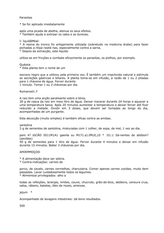 Parasitas
* Se for aplicado imediatamente
após uma picada de abelha, atenua os seus efeitos.
* Também ajuda a extirpar os calos e as durezas.
I- IquídâMbal-
* A resina do tronco foi antigamente utilizada (sobretudo na medicina árabe) para fazer
pomadas a ntipa rasitá rias, especialmente contra a sarna.
* Depois da extracção, este líquído
utiliza-se em fricções e combate eficazmente os parasitas, os piolhos, por exemplo.
Quássia
* Esta planta tem o nome de um
escravo negro que a utilizou pela primeira vez. É também um insecticida natural e estimula
as secreções gástricas e biliares. A planta toma-se em infusão, à razão de 1 ou 2 pitadas
para 1 chávena de água. Ferver durante
1 minuto. Tomar 1 ou 2 chávenas por dia.
RomanzeIr.7
A raiz tem uma acção paralisante sobre a ténia.
30 g de casca da raiz em meio litro de água. Deixar macerar durante 24 horas e aquecer a
uma temperatura baixa. Após 20 minutos aumentar a temperatura e deixar ferver até ficar
reduzido a metade. Dividir em 3 doses, que devem ser tomadas ao longo do dia,
acompanhadas de um purgante.
Esta decocção (muito simples) é também eficaz contra as amibas.
santolina
3 g de sementes de santolina, misturadas com 1 colher, de sopa, de mel, 1 vez ao dia.
pam 4? bICÃO 5011M1A1 gaenla ou M171.a).IMU5,10 * :01:1 Sá-nentes de abóbon?
(pevldes)
40 g de sementes para 1 litro de água. Ferver durante 4 minutos e deixar em infusão
durante 15 minutos. Beber 3 chávenas por dia.
AMIRMMOÇOO
* A alimentação deve ser sóbria.
* Contra-indicações: carnes de
porco, de cavalo, carnes vermelhas, charcutaria. Comer apenas carnes cozidas, muito bem
passadas. Lavar cuidadosamente todos os legumes.
* Alimentoai privilegiados: alho a
todas as refeições, laranjas, limões, couve, chucrute, grão-de-bico, abóbora, cenoura crua,
salsa, rábano, batatas, óleo de nozes, ameixas.
jejum *
Acompanhado de lavagens intestinais: dá bons resultados.
500
 