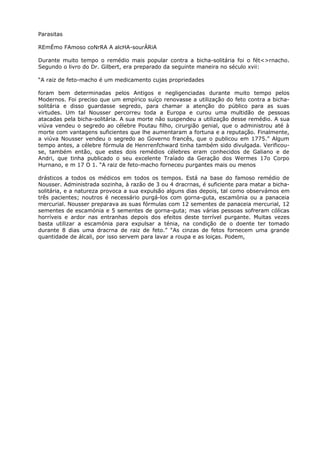 Parasitas
REmÉmo FAmoso coNrRA A alcHA-sourÁRiA
Durante muito tempo o remédio mais popular contra a bicha-solitária foi o fét<>rnacho.
Segundo o livro do Dr. Gilbert, era preparado da seguinte maneira no século xvii:
“A raiz de feto-macho é um medicamento cujas propriedades
foram bem determinadas pelos Antigos e negligenciadas durante muito tempo pelos
Modernos. Foi preciso que um empírico suíço renovasse a utilização do feto contra a bicha-
solitária e disso guardasse segredo, para chamar a atenção do público para as suas
virtudes. Um tal Nousser percorreu toda a Europa e curou uma multidão de pessoas
atacadas pela bicha-solitária. A sua morte não suspendeu a utilização desse remédio. A sua
viúva vendeu o segredo ao célebre Poutau filho, cirurgião genial, que o administrou até à
morte com vantagens suficientes que lhe aumentaram a fortuna e a reputação. Finalmente,
a viúva Nousser vendeu o segredo ao Governo francês, que o publicou em 1775.” Algum
tempo antes, a célebre fórmula de Henrrenfchward tinha também sido divulgada. Verificou-
se, também então, que estes dois remédios célebres eram conhecidos de Galiano e de
Andri, que tinha publicado o seu excelente Traíado da Geração dos Wermes 17o Corpo
Hurnano, e m 17 O 1. “A raiz de feto-macho forneceu purgantes mais ou menos
drásticos a todos os médicos em todos os tempos. Está na base do famoso remédio de
Nousser. Administrada sozinha, à razão de 3 ou 4 dracrnas, é suficiente para matar a bicha-
solitária, e a natureza provoca a sua expulsão alguns dias depois, tal como observámos em
três pacientes; noutros é necessário purgá-los com gorna-guta, escamónia ou a panaceia
mercurial. Nousser preparava as suas fórmulas com 12 sementes de panaceia mercurial, 12
sementes de escamónia e 5 sementes de gorna-guta; mas várias pessoas sofreram cólicas
horríveis e ardor nas entranhas depois dos efeitos deste terrível purgante. Muitas vezes
basta utilizar a escamónia para expulsar a ténia, na condição de o doente ter tomado
durante 8 dias uma dracrna de raiz de feto.” “As cinzas de fetos fornecem uma grande
quantidade de álcali, por isso servem para lavar a roupa e as loiças. Podem,
 