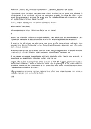 Parkinson (Doença de), Doenças degenerativas (Aizheimer, Escierose em placas)
tal como as cinzas de giesta, ser prescritas a título diurético para a ascite e os edemas. O
pó desta raiz é um excelente curtume para preparar as peles de cabra. As folhas podem
servir de cama para os animais. Se a raiz seca for cortada oblíqua, ela representa, talvez
um tanto obscuramente, a águia imperial.”
N.B.: A raiz de feto só pode ser tomada sob receita médica.
a Parkinson (Doença de),
o Doenças degenerativas (Alzheimer, Esclerose em placas)
A
doença de Parkinson caracteriza-se por tremores, uma diminuição dos movimentos e uma
rigidez dos membros. A responsabilidade é atribuída a uma degenerescência nervosa.
A doença de Alzheimer caracteriza-se por uma atrofia generalizada pré-senil, com
aparecimento de demência progressiva. O doente perde pouco a pouco as suas referências
com o mundo exterior.
A esclerose em placas, por sua vez, consiste numa afecção degenerativa da espinal medula.
Traduz-se por um défice motor, perturbações da sensibilidade, tremores, etc.
A sua causa permanece desconhecida até hoje. Contudo o Dr. Maschi, nos anos 60, já
suspeitava que as poluições eléctricas podiam estar na sua
origem. Mas outros investigadores, entre os quais o Prof. Bill Huggins, põem em causa as
amálgamas dentárias à base de mercúrio neste tipo de patologias e em certos casos de
leucemia. Parece que em certos casos a sua eliminação teria dados resultados significativos
(maiores intervalos entre as crises).
Não conseguimos encontrar nenhum tratamento credível para estas doenças, nem entre os
métodos naturais nem na medicina oficial.
502
 