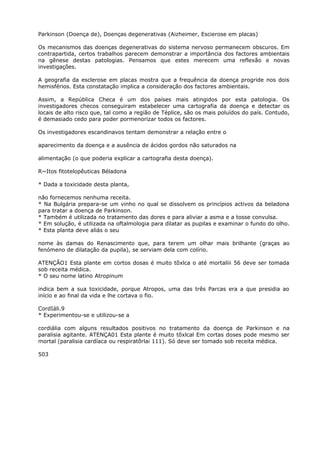 Parkinson (Doença de), Doenças degenerativas (Aizheimer, Escierose em placas)
Os mecanismos das doenças degenerativas do sistema nervoso permanecem obscuros. Em
contrapartida, certos trabalhos parecem demonstrar a importância dos factores ambientais
na gênese destas patologias. Pensamos que estes merecem uma reflexão e novas
investigações.
A geografia da esclerose em placas mostra que a frequência da doença progride nos dois
hemisférios. Esta constatação implica a consideração dos factores ambientais.
Assim, a República Checa é um dos países mais atingidos por esta patologia. Os
investigadores checos conseguiram estabelecer uma cartografia da doença e detectar os
locais de alto risco que, tal como a região de Téplice, são os mais poluídos do país. Contudo,
é demasiado cedo para poder pormenorizar todos os factores.
Os investigadores escandinavos tentam demonstrar a relação entre o
aparecimento da doença e a ausência de ácidos gordos não saturados na
alimentação (o que poderia explicar a cartografia desta doença).
R~Itos fitotelopêuticas Béladona
* Dada a toxicidade desta planta,
não fornecemos nenhuma receita.
* Na Bulgária prepara-se um vinho no qual se dissolvem os princípios activos da beladona
para tratar a doença de Parkinson.
* Também é utilizada no tratamento das dores e para aliviar a asma e a tosse convulsa.
* Em solução, é utilizada na oftalmologia para dilatar as pupilas e examinar o fundo do olho.
* Esta planta deve aliás o seu
nome às damas do Renascimento que, para terem um olhar mais brilhante (graças ao
fenómeno de dilatação da pupila), se serviam dela com colírio.
ATENÇÃO1 Esta plante em cortos dosas é muito tõxlca o até mortaliii 56 deve ser tomada
sob receita médica.
* O seu nome latino Atropinum
indica bem a sua toxicidade, porque Atropos, uma das três Parcas era a que presidia ao
início e ao final da vida e lhe cortava o fio.
CordIáli.9
* Experimentou-se e utilizou-se a
cordiália com alguns resultados positivos no tratamento da doença de Parkinson e na
paralisia agitante. ATENÇA01 Esta plante é muito tõxlcal Em cortas doses pode mesmo ser
mortal (paralisia cardíaca ou respiratõrlai 111). Só deve ser tomado sob receita médica.
503
 