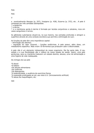 Pele
Pele
V
e eventualmente Alergias (p. 207), Impigens (p. 438), Eczerna (p. 372), etc . A pele é
composta por três camadas sobrepostas:
* a epiderme
* a derme
* e a membrana gorda A derme é formada por tecidos conjuntivos e celulares, ricos em
vasos sanguíneos e nervos.
As glândulas sudoríparas situam-se, na sua maioria, nas camadas profundas e atingem a
superficie através de uma conduta excretora que permite a eliminação do suor.
As funções da pele têm uma importância capital:
- eliminação dos detritos;
- regulação do calor corporal; - funções endócrinas. A pele possui, além disso, um
metabolismo específico. Nela vivem 70 fermentos que produzem calor e electricidade.
A pele não é um elemento indissociável do nosso organismo. Ela faz parte dele. O seu
estado e a sua flexibilidade são o reflexo do nosso estado de saúde. Assim, uma pele
gordurosa, seca ou macilenta traduzem um estado doentio, abusos, uma má alimentação e
uma higiene de vida inadequada.
Os inimigos da sua pele
*0 álcool
*0 tabaco
*Os abusos alimentares
*As carências
*Os detergentes
*A sedentaridade, a ausência de exercícios fisicos
*A exposição prolongada ao sol, aos raios U.V. (bronzeamento artificial)
*0 abuso da maquilhagem, etc.
504
 