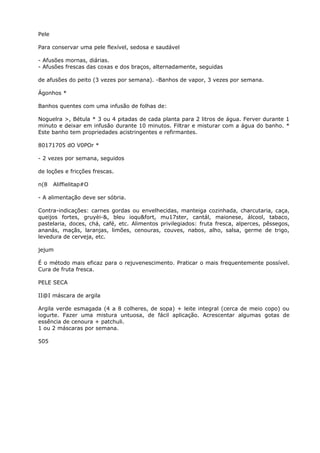 Pele
Para conservar uma pele flexível, sedosa e saudável
- Afusões mornas, diárias.
- Afusões frescas das coxas e dos braços, alternadamente, seguidas
de afusões do peito (3 vezes por semana). -Banhos de vapor, 3 vezes por semana.
Ágonhos *
Banhos quentes com uma infusão de folhas de:
Noguelra >, Bétula * 3 ou 4 pitadas de cada planta para 2 litros de água. Ferver durante 1
minuto e deixar em infusão durante 10 minutos. Filtrar e misturar com a água do banho. *
Este banho tem propriedades acistringentes e refirmantes.
80171705 dO V0POr *
- 2 vezes por semana, seguidos
de loções e fricções frescas.
n(8 Aliffielitap#O
- A alimentação deve ser sóbria.
Contra-indicações: carnes gordas ou envelhecidas, manteiga cozinhada, charcutaria, caça,
queijos fortes, gruyèi-&, bleu ioqu&fort, mu17ster, cantál, maionese, álcool, tabaco,
pastelaria, doces, chá, café, etc. Alimentos privilegiados: fruta fresca, alperces, pêssegos,
ananás, maçãs, laranjas, limões, cenouras, couves, nabos, alho, salsa, germe de trigo,
levedura de cerveja, etc.
jejum
É o método mais eficaz para o rejuvenescimento. Praticar o mais frequentemente possível.
Cura de fruta fresca.
PELE SECA
II@I máscara de argila
Argila verde esmagada (4 a 8 colheres, de sopa) + leite integral (cerca de meio copo) ou
iogurte. Fazer uma mistura untuosa, de fácil aplicação. Acrescentar algumas gotas de
essência de cenoura + patchuli.
1 ou 2 máscaras por semana.
505
 