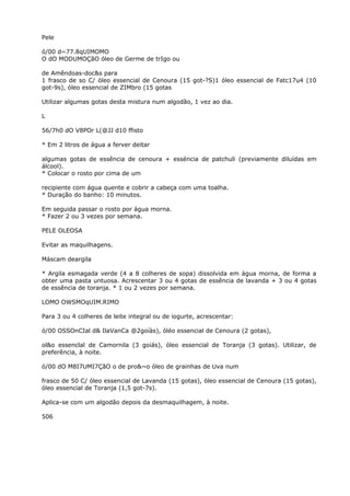 Pele
ó/00 d~77.8qUIMOMO
O dO MODUMOÇãO óleo de Germe de trIgo ou
de Amêndoas-doc&s para
1 frasco de so C/ óleo essencial de Cenoura (15 got-?S)1 óleo essencial de Fatc17u4 (10
got-9s), óleo essencial de ZIMbro (15 gotas
Utilizar algumas gotas desta mistura num algodão, 1 vez ao dia.
L
56/7h0 dO V8POr L(@JJ d10 ffisto
* Em 2 litros de água a ferver deitar
algumas gotas de essência de cenoura + esséncia de patchuli (previamente diluídas em
álcool).
* Colocar o rosto por cima de um
recipiente com água quente e cobrir a cabeça com uma toalha.
* Duração do banho: 10 minutos.
Em seguida passar o rosto por água morna.
* Fazer 2 ou 3 vezes por semana.
PELE OLEOSA
Evitar as maquilhagens.
Máscam deargila
* Argila esmagada verde (4 a 8 colheres de sopa) dissolvida em água morna, de forma a
obter uma pasta untuosa. Acrescentar 3 ou 4 gotas de essência de lavanda + 3 ou 4 gotas
de essência de toranja. * 1 ou 2 vezes por semana.
LOMO OWSMOqUIM.RIMO
Para 3 ou 4 colheres de leite integral ou de iogurte, acrescentar:
ó/00 OSSOnCIal d& IlaVanCa @2goíàs), óléo essencial de Cenoura (2 gotas),
ol&o essenclal de Camornila (3 goiás), óleo essencial de Toranja (3 gotas). Utilizar, de
preferência, à noite.
ó/00 dO M8I7UMI7ÇãO o de pro&~o óleo de grainhas de Uva num
frasco de 50 C/ óleo essencial de Lavanda (15 gotas), óleo essencial de Cenoura (15 gotas),
óleo essencial de Toranja (1,5 got-7s).
Aplica-se com um algodão depois da desmaquilhagem, à noite.
506
 
