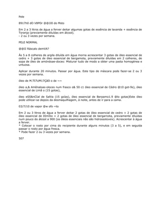 Pele
8917h0 dO V8POr @@JJ0 do Msto
Em 2 a 3 litros de água a ferver deitar algumas gotas de essência de lavanda + essência de
Toranja (previamente diluídas em álcool).
- 2 ou 3 vezes por semana.
PELE NORMAL
@@II Ráscalo demVA?
Às 5 a 8 colheres de argila diluída em água morna acrescentar 3 gotas de óleo essencial de
cedro + 3 gotas de óleo essencial de bergamota, previamente diluídas em 2 colheres, de
sopa de óleo de amóndoae-doces: Misturar tudo de modo a obter uma pasta homogénea e
untuosa.
Aplicar durante 20 minutos. Passar por água. Este tipo de máscara pode fazer-se 2 ou 3
vezes por semana.
óleo de M.TI7UM17ÇãO o de ~~
óleo a,& Amênaloas-oloces num frasco o& 50 c1 óleo essencial de Cédro @10 got-9s), óleo
essencial de Limã o (15 gotas),
óleo eSS&nCIal de SalVa (15 goías), óleo essencial de Berpamo1.9 @lo gotas)Este óleo
pode utilizar-se depois da desmaquilhagem, à noite, antes de ir para a cama.
03/7/10 de vapor @w ofo ~to
Em 2 ou 3 litros de água a ferver deitar 2 gotas de óleo essencial de cedro + 2 gotas de
óleo essencial de IlImIlio + 2 gotas de óleo essencial de bergarnota, previamente diluídas
num pouco do álcool a 900 (os óleos essenciais não são hidrossolúveis). Acrescentar à água
a ferver.
* Colocar o rosto por cima do recipiente durante alguns minutos (3 a 5), e em seguida
passar o rosto por água fresca.
* Pode fazer 2 ou 3 vezes por semana.
507
 