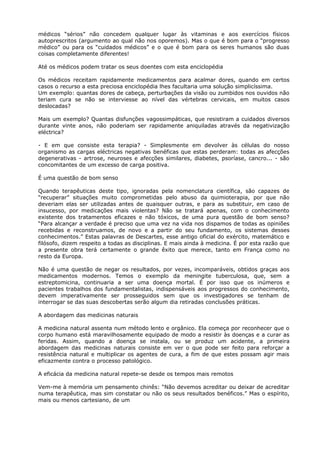 médicos “sérios” não concedem qualquer lugar às vitaminas e aos exercícios físicos
autoprescritos (argumento ao qual não nos oporemos). Mas o que é bom para o “progresso
médico” ou para os “cuidados médicos” e o que é bom para os seres humanos são duas
coisas completamente diferentes!
Até os médicos podem tratar os seus doentes com esta enciclopédia
Os médicos receitam rapidamente medicamentos para acalmar dores, quando em certos
casos o recurso a esta preciosa enciclopédia lhes facultaria uma solução simplicíssima.
Um exemplo: quantas dores de cabeça, perturbações da visão ou zumbidos nos ouvidos não
teriam cura se não se interviesse ao nível das vértebras cervicais, em muitos casos
deslocadas?
Mais um exemplo? Quantas disfunções vagossimpáticas, que resistiram a cuidados diversos
durante vinte anos, não poderiam ser rapidamente aniquiladas através da negativização
eléctrica?
- E em que consiste esta terapia? - Simplesmente em devolver às células do nosso
organismo as cargas eléctricas negativas benéficas que estas perderam: todas as afecções
degenerativas - artrose, neuroses e afecções similares, diabetes, psoríase, cancro... - são
concomitantes de um excesso de carga positiva.
É uma questão de bom senso
Quando terapêuticas deste tipo, ignoradas pela nomenclatura científica, são capazes de
“recuperar” situações muito comprometidas pelo abuso da quimioterapia, por que não
deveriam elas ser utilizadas antes de quaisquer outras, e para as substituir, em caso de
insucesso, por medicações mais violentas? Não se tratará apenas, com o conhecimento
existente dos tratamentos eficazes e não tóxicos, de uma pura questão de bom senso?
“Para alcançar a verdade é preciso que uma vez na vida nos dispamos de todas as opiniões
recebidas e reconstruamos, de novo e a partir do seu fundamento, os sistemas desses
conhecimentos.” Estas palavras de Descartes, esse antigo oficial do exército, matemático e
filósofo, dizem respeito a todas as disciplinas. E mais ainda à medicina. É por esta razão que
a presente obra terá certamente o grande êxito que merece, tanto em França como no
resto da Europa.
Não é uma questão de negar os resultados, por vezes, incomparáveis, obtidos graças aos
medicamentos modernos. Temos o exemplo da meningite tuberculosa, que, sem a
estreptomicina, continuaria a ser uma doença mortal. É por isso que os inúmeros e
pacientes trabalhos dos fundamentalistas, indispensáveis aos progressos do conhecimento,
devem imperativamente ser prosseguidos sem que os investigadores se tenham de
interrogar se das suas descobertas serão algum dia retiradas conclusões práticas.
A abordagem das medicinas naturais
A medicina natural assenta num método lento e orgânico. Ela começa por reconhecer que o
corpo humano está maravilhosamente equipado de modo a resistir às doenças e a curar as
feridas. Assim, quando a doença se instala, ou se produz um acidente, a primeira
abordagem das medicinas naturais consiste em ver o que pode ser feito para reforçar a
resistência natural e multiplicar os agentes de cura, a fim de que estes possam agir mais
eficazmente contra o processo patológico.
A eficácia da medicina natural repete-se desde os tempos mais remotos
Vem-me à memória um pensamento chinês: “Não devemos acreditar ou deixar de acreditar
numa terapêutica, mas sim constatar ou não os seus resultados benéficos.” Mas o espírito,
mais ou menos cartesiano, de um
 