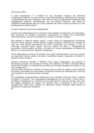 Esta busca é difícil
A acção adaptogénea é o resultado de uma actividade complexa dos diferentes
componentes orgânicos. Por este motivo é muito difícil estudá-los, sistematizá-los e garantir
a repetitividade dos seus resultados. Pelo mesmo motivo é praticamente impossível obter
adaptogéneos sintéticos. Acrescentemos que nas plantas “panaceia” uma classe de
substâncias adaptogéneas está, por vezes, presente nas raízes e outra nas folhas (é o caso
do Rhaponticum carthamoides).
A acção terapêutica das plantas adaptogéneas
A maioria dos adaptogéneos tem uma forte acção anabólica (comparável à dos esteróides).
Eles favorecem as reacções enzimáticas, participando na síntese dos componentes
macromoleculares, tais como as proteínas, os lípidos e os ácidos nucleicos.
Não obstante a medicina asiática possuir o maior número de adaptogéneos (Schisandra
chinensis, Panax ginseng, Centella asiatica, Angelica sinensis), conhecem-se e estudam-se
cada vez mais plantas provenientes de outros continentes, por exemplo, a raiz de
Cimicifuga racemosa (black cohosh root) da América do Norte, o Harpagophytum
procumbens (raiz-do-diabo) de África, as folhas de Turnera aphrodisiaca do deserto do
México ou a casca da árvore Tabebuia impetiginosa.
Vários adaptogéneos parecem ter também uma acção anticancerígena, como por exemplo,
os cogumelos Lentinus edodes (shi-take), Ganoderma lucidum (cogumelo de Reischi) e
Pachyma hoelen (hoelen).
Devemos mencionar também a Rhodiola rosea, planta adaptogénea que pertence à
farmacopeia europeia. Foi cultivada em França, em Inglaterra, em Itália e nos Países Baixos
até ao final do século xvii (actualmente encontra-se em estado selvagem em França). A sua
raiz (vendida sob o
nome de Radix rhodiae) foi utilizada na Europa contra as dores de cabeça e como substituto
do ginseng, demasiado caro nessa época. No Extremo Oriente era conhecida sob o nome de
“raiz dourada” e era prescrita contra o cansaço.
93
As investigações contemporâneas confirmaram que a Rhodiola rosea age sobre o sistema
imunitário e hormonal. Tem propriedades adaptogéneas de luta contra o stress físico e
psicológico. Redescobriu-se o interesse da sua prescrição em casos de neurose, bem como
em estados patológicos do sangue: por exemplo, para a leucocitose e para a hipo e
hiperglicernias. Além disso, também se observaram efeitos benéficos desta planta em
pacientes em tratamento citostático.
94
 