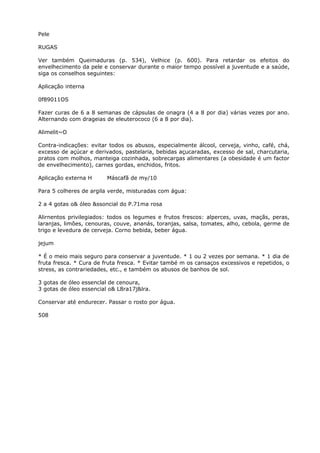 Pele
RUGAS
Ver também Queimaduras (p. 534), Velhice (p. 600). Para retardar os efeitos do
envelhecimento da pele e conservar durante o maior tempo possível a juventude e a saúde,
siga os conselhos seguintes:
Aplicação interna
0f89011OS
Fazer curas de 6 a 8 semanas de cápsulas de onagra (4 a 8 por dia) várias vezes por ano.
Alternando com drageias de eleuterococo (6 a 8 por dia).
Alimelit~O
Contra-indicações: evitar todos os abusos, especialmente álcool, cerveja, vinho, café, chá,
excesso de açúcar e derivados, pastelaria, bebidas açucaradas, excesso de sal, charcutaria,
pratos com molhos, manteiga cozinhada, sobrecargas alimentares (a obesidade é um factor
de envelhecimento), carnes gordas, enchidos, fritos.
Aplicação externa H Máscafã de my/10
Para 5 colheres de argila verde, misturadas com água:
2 a 4 gotas o& óleo &ssoncial do P.71ma rosa
Alirnentos privilegiados: todos os legumes e frutos frescos: alperces, uvas, maçãs, peras,
laranjas, limões, cenouras, couve, ananás, toranjas, salsa, tomates, alho, cebola, germe de
trigo e levedura de cerveja. Corno bebida, beber água.
jejum
* É o meio mais seguro para conservar a juventude. * 1 ou 2 vezes por semana. * 1 dia de
fruta fresca. * Cura de fruta fresca. * Evitar també m os cansaços excessivos e repetidos, o
stress, as contrariedades, etc., e também os abusos de banhos de sol.
3 gotas de óleo essenclal de cenoura,
3 gotas de óleo essencial o& L8ra17j&lra.
Conservar até endurecer. Passar o rosto por água.
508
 