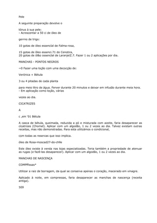 Pele
A seguinte preparação devolve o
tónus à sua pele:
- Acrescentar a 50 ci de óleo de
gerrno de trigo:
10 gotas de óleo essencíal de Falma-rosa,
15 gotas de ôleo essenci.71 do Cenotira,
20 gotas de ól&o ossenclal de LaranjeíZ.7. Fazer 1 ou 2 aplicações por dia.
MANCHAS - PONTOS NEGROS
~0 Fazer uma loção com uma decocçâo de:
Verónica + Bétula
3 ou 4 pitadas de cada planta
para meio litro de água. Ferver durante 20 minutos e deixar em infusão durante meia hora.
- Em aplicação como loção, várias
vezes ao dia.
CICATRIZES
A
c ,em ‘01 Bétula
A casca de bétula, queimada, reduzida a pó e misturada com azeite, faria desaparecer as
cícatrizes (Chomel). Aplicar com um algodão, 1 ou 2 vezes ao dia. Talvez existam outras
receitas, mas não demonstradas. Para esta utilizámos o condicional,
com todas as reservas que isso implica.
óleo de Rosa-moscad27-do-chlle
Este óleo existe à venda nas lojas especializadas. Teria também a propriedade de atenuar
as rugas (e fazê-las desaparecer). Aplicar com um algodão, 1 ou 2 vezes ao dia.
MANCHAS DE NASCENÇA
COMPffissas*
Utilizar a raiz de borragem, da qual se conserva apenas o coração, macerado em vinagre.
Aplicado à noite, em compressas, faria desaparecer as manchas de nascença (receita
antiga).
509
 