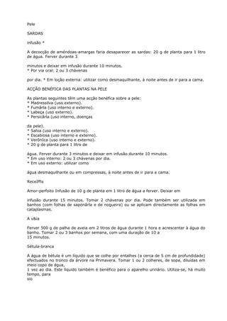 Pele
SARDAS
infusão *
A decocção de améndoas-amargas faria desaparecer as sardas: 20 g de planta para 1 litro
de água. Ferver durante 3
minutos e deixar em infusão durante 10 minutos.
* Por via oral: 2 ou 3 chávenas
por dia. * Em loçâo externa: utilizar como desmaquilhante, à noite antes de ir para a cama.
ACÇÃO BENÉFICA DAS PLANTAS NA PELE
As plantas seguintes têm uma acçâo benéfica sobre a pele:
* Madressilva (uso externo).
* Fumãrla (uso interno e externo).
* Labeça (uso externo).
* Persicãrla (uso interno, doenças
da pele).
* Salva (uso interno e externo).
* Escabiosa (uso interno e externo).
* VerõnIca (uso interno e externo).
* 20 g de planta para 1 litro de
água. Ferver durante 3 minutos e deixar em infusão durante 10 minutos.
* Em uso interno: 2 ou 3 chávenas por dia.
* Em uso externo: utilizar como
água desmaquilhante ou em compressas, à noite antes de ir para a cama.
ReceIffis
Amor-perfoito Infusão de 10 g de planta em 1 litro de água a ferver. Deixar em
infusão durante 15 minutos. Tomar 2 chávenas por dia. Pode também ser utilizada em
banhos (com folhas de saponãrla e de nogueira) ou se aplicam directamente as folhas em
cataplasmas.
A v&ía
Ferver 500 g de palha de aveia em 2 litros de água durante 1 hora e acrescentar à água do
banho. Tomar 2 ou 3 banhos por semana, com uma duração de 10 a
15 minutos.
Sétula-branca
A água de bétula é um líquido que se colhe por entalhes (a cerca de 5 cm de profundidade)
efectuados no tronco da árvore na Primavera. Tomar 1 ou 2 colheres, de sopa, diluídas em
meio copo de água,
1 vez ao dia. Este líquido também é benéfico para o aparelho urinário. Utiliza-se, há muito
tempo, para
sio
 