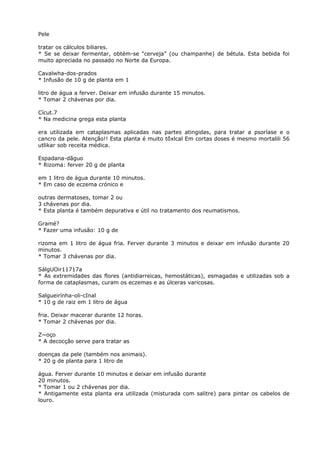 Pele
tratar os cálculos biliares.
* Se se deixar fermentar, obtém-se “cerveja” (ou champanhe) de bétula. Esta bebida foi
muito apreciada no passado no Norte da Europa.
Cavalwha-dos-prados
* Infusão de 10 g de planta em 1
litro de água a ferver. Deixar em infusão durante 15 minutos.
* Tomar 2 chávenas por dia.
Cícut.7
* Na medicina grega esta planta
era utilizada em cataplasmas aplicadas nas partes atingidas, para tratar a psoríase e o
cancro da pele. Atenção!! Esta planta é muito tõxlcal Em cortas doses é mesmo mortalili 56
utlikar sob receita médica.
Espadana-dãguo
* Rizoma: ferver 20 g de planta
em 1 litro de água durante 10 minutos.
* Em caso de eczema crónico e
outras dermatoses, tomar 2 ou
3 chávenas por dia.
* Esta planta é também depurativa e útil no tratamento dos reumatismos.
Gramé?
* Fazer uma infusão: 10 g de
rizoma em 1 litro de água fria. Ferver durante 3 minutos e deixar em infusão durante 20
minutos.
* Tomar 3 chávenas por dia.
SálgUOir11717a
* As extremidades das flores (antidiarreicas, hemostáticas), esmagadas e utilizadas sob a
forma de cataplasmas, curam os eczemas e as úlceras varicosas.
Salgueirínha-oli-cInal
* 10 g de raiz em 1 litro de água
fria. Deixar macerar durante 12 horas.
* Tomar 2 chávenas por dia.
Z~oço
* A decocção serve para tratar as
doenças da pele (também nos animais).
* 20 g de planta para 1 litro de
água. Ferver durante 10 minutos e deixar em infusão durante
20 minutos.
* Tomar 1 ou 2 chávenas por dia.
* Antigamente esta planta era utilizada (misturada com salitre) para pintar os cabelos de
louro.
 