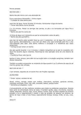Pernas pesadas
0817h05 dOS ~
Banho dos pés morno com uma decocção de:
Fucus vesiculosus Hamamélís + Vinha-virgem
* 2 pitadas de cada planta para
meio litro de água. Ferver durante 10 minutos. Acrescentar à água do banho.
* Tomar este banho morno durante
5 a 10 minutos. Passar as barrigas das pernas, os pés e os tornozelos por água fria e
friccionar.
* Banho dos pés frio (cerca de
10 litros de água num recipiente ao qual se acrescentam cubos de gelo).
* Banho dos pés quentelfrio:
este tipo de banho pode também fazer-se com 2 recipientes: um de água fria e outro de
água quente, alternadamente, o que tem por efeito uma vaso-constrição pelo frio e uma
vaso-dilatação pelo calor. Este banho melhora a circulação e a resistência dos vasos
sanguíneos.
* Começa-se por tomar um banho
dos pés quente durante 1 ou 2 minutos, e depois mergulham-se os pés no recipiente com
água fria durante alguns instantes. Recomeça-se esta operação cerca de uma dezena de
vezes.
- É preferível fazer este tipo de
banhos à noite, porque, para além da sua acção sobre a circulação sanguínea, também tem
efeitos relaxantes.
Também se podem acrescentar ao recipiente de água quente 4 ou 5 colheres de sopa de sal
marinho grosso não refinado.
08/7/105 dO V8~ *
2 por semana, seguidos de um duche frio e de fricções vigorosas.
AI1M0I7M00
* Evitar: açúcar, excesso de sal,
álcool, vinhos, cerveja, pratos com molhos, charcutaria, enchidos, gorduras animais,
manteiga cozinhada, fritos, chá, café, chocolate, tabaco, queijos fortes.
* Alimentos privilegiados: o alho
é provavelmente um dos melhores remédios para todos os problemas sanguíneos. Deveria
fazer parte da alimentação diária de todos. E também agrião, salsa, erva-benta, escarola,
cebola, beterraba, cenoura, aipo, couve, pepino, funcho, soja. Os óleos vegetais de primeira
pressão a frio e especialmente o azeite, o óleo de girassol, de sésamo, de cártamo, de
germe de trigo e toda a fruta fresca, especialmente laranja, toranja, limão, cá ssis, uvas,
etc.
JOJU177
 