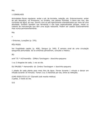 Pés
1 CONSELHOS
Actividades físicas regulares: andar a pé, de bicicleta, natação, etc. Endurecimento: andar
de pés descalços, na Primavera, no orvalho, nas pedras húmidas, à beira dos rios, das
correntes de água, do mar. Dormir com os pés ligeiramente sobreelevados por meio de uma
almofada. Existem também nas farmácias e nas lojas especializadas peúgas, meias ou
collants de manutenção que têm uma acção relaxante. Podem ser usados ocasionalmente
mas nunca permanentemente.
Pés
v
r Entorses, Luxações (p. 376).
PÉS FRIOS
Ver Fragilidade capilar (p. 408), Sangue (p. 549). É sempre sinal de uma circulação
sanguínea perturbada. Se os sintomas persistirem, consulte o médico.
ÁO
wmf ‘75 * H27mamélIs - ZíMbro Tanchagem - AzevInho-pequeno
1 ou 2 drageias de cada, 1 vez ao dia.
OU IMUSãO * Hamomélís -@- Zimbro Tanchagem + Azevínho-pequeno
1 pitada de cada planta para meio litro de água. Ferver durante 1 minuto e deixar em
infusão durante 10 minutos. Tomar 2 ou 3 chávenas por dia, entre as refeições.
ó1M5 055017CI.R.15* CIprosté (sob receita médica)
2 gotas, 3 vezes ao dia.
515
 