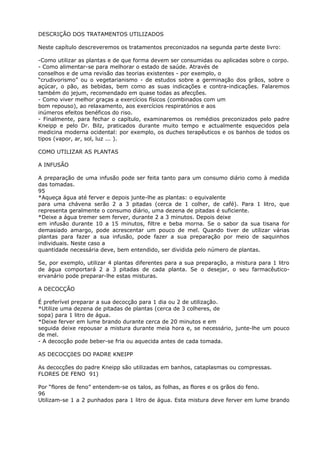 DESCRIÇÃO DOS TRATAMENTOS UTILIZADOS
Neste capítulo descreveremos os tratamentos preconizados na segunda parte deste livro:
-Como utilizar as plantas e de que forma devem ser consumidas ou aplicadas sobre o corpo.
- Como alimentar-se para melhorar o estado de saúde. Através de
conselhos e de uma revisão das teorias existentes - por exemplo, o
“crudivorismo” ou o vegetarianismo - de estudos sobre a germinação dos grãos, sobre o
açúcar, o pão, as bebidas, bem como as suas indicações e contra-indicações. Falaremos
também do jejum, recomendado em quase todas as afecções.
- Como viver melhor graças a exercícios físicos (combinados com um
bom repouso), ao relaxamento, aos exercícios respiratórios e aos
inúmeros efeitos benéficos do riso.
- Finalmente, para fechar o capítulo, examinaremos os remédios preconizados pelo padre
Kneipp e pelo Dr. Bilz, praticados durante muito tempo e actualmente esquecidos pela
medicina moderna ocidental: por exemplo, os duches terapêuticos e os banhos de todos os
tipos (vapor, ar, sol, luz ... ).
COMO UTILIZAR AS PLANTAS
A INFUSÃO
A preparação de uma infusão pode ser feita tanto para um consumo diário como à medida
das tomadas.
95
*Aqueça água até ferver e depois junte-lhe as plantas: o equivalente
para uma chávena serão 2 a 3 pitadas (cerca de 1 colher, de café). Para 1 litro, que
representa geralmente o consumo diário, uma dezena de pitadas é suficiente.
*Deixe a água tremer sem ferver, durante 2 a 3 minutos. Depois deixe
em infusão durante 10 a 15 minutos, filtre e beba morna. Se o sabor da sua tisana for
demasiado amargo, pode acrescentar um pouco de mel. Quando tiver de utilizar várias
plantas para fazer a sua infusão, pode fazer a sua preparação por meio de saquinhos
individuais. Neste caso a
quantidade necessária deve, bem entendido, ser dividida pelo número de plantas.
Se, por exemplo, utilizar 4 plantas diferentes para a sua preparação, a mistura para 1 litro
de água comportará 2 a 3 pitadas de cada planta. Se o desejar, o seu farmacêutico-
ervanário pode preparar-lhe estas misturas.
A DECOCÇÃO
É preferível preparar a sua decocção para 1 dia ou 2 de utilização.
*Utilize uma dezena de pitadas de plantas (cerca de 3 colheres, de
sopa) para 1 litro de água.
*Deixe ferver em lume brando durante cerca de 20 minutos e em
seguida deixe repousar a mistura durante meia hora e, se necessário, junte-lhe um pouco
de mel.
- A decocção pode beber-se fria ou aquecida antes de cada tomada.
AS DECOCÇõES DO PADRE KNEIPP
As decocções do padre Kneipp são utilizadas em banhos, cataplasmas ou compressas.
FLORES DE FENO 91)
Por “flores de feno” entendem-se os talos, as folhas, as flores e os grãos do feno.
96
Utilizam-se 1 a 2 punhados para 1 litro de água. Esta mistura deve ferver em lume brando
 