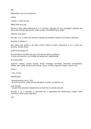Pés
Alternando, dia sim dia não com:
canela
2 gotas, 3 vezes ao dia.
ÁMO17h05 dros pós
Mornos e frios, alternadamente (2 a 5 minutos), seguidos de uma massagem vigorosa dos
pés e das barrigas das pernas. Fazer à noite, de preferência ao deitar.
ÁRanhos d,O vapor *
Dos pés, 2 ou 3 vezes por semana, seguidos de afusões frescas e de fricções vigorosas.
ÁoUches O offisões *
Das coxas, dos joelhos e do baixo-ventre (todos os dias). Fulgurante, 2 ou 3 vezes por
semana. Afusão rectal.
cintUI*O de Noptu170
Envolvimentos húmidos dos pés e das pernas (até aos joelhos),
3 vezes por semana, na condição de aquecerem rapidamente.
AI.1n701m000
Suprimir: tabaco, cozinha pesada, álcool, manteiga cozinhada. Alimentos privilegiados:
cebola, alho, salsa, levedura de cerveja, couve, mirtilos, legumes verdes, cereais, etc.
Jeil/m *
1 dia, a fruta.
CONSELHOS
-Endurecimento (ver p. 132).
- Exercícios fisicos: andar de pés descalços na areia, na tijoleira, na
erva húmida.
- Os pés frios aquecem rapidamente se ficarmos em pontas dos pés
durante 2 ou 3 minutos, e elevando-nos e abaixando-nos lentamente (repetir estes
exercícios várias vezes seguidas).
516
 