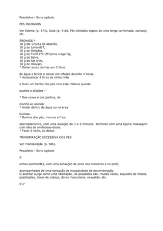 Pesadelos - Sono agitado
PÉS INCHADOS
Ver Edema (p. 373), Gota (p. 418). Pés inchados depois de uma longa caminhada, cansaço,
etc.
ÁROMIOS *
10 g d& 17or&s dê AbsInto,
10 g do Lavand27,
10 g de Orégãos,
10 g do Tomíl17o (Tl?ymus vulgarís),
10 g de Salva,
10 g de Ale crím,
10 g de Híssopo.
* Deitar estas plantas em 2 litros
de água a ferver e deixar em infusão durante 4 horas.
* Acrescentar 2 litros de vinho tinto
e fazer um banho dos pés com esta mistura quente.
ouches o afusões *
* Das coxas e dos joelhos, de
manhã ao acordar.
* Andar dentro de água ou na erva
húmida.
* Banhos dos pés, mornos e frios,
alternadamente, com uma duração de 3 a 5 minutos. Terminar com uma ligeira massagem
com óleo de amêndoas-doces.
* Fazer à noite, ao deitar.
TRANSPIRAÇÃO EXCESSIVA DOS PÉS
Ver Transpiração (p. 586).
Pesadelos - Sono agitado
S
onhos oprimentes, com uma sensação de peso nos membros e no peito,
acompanhados de uma sensação de incapacidade de movimentação.
O acordar surge como uma libertação. Os pesadelos são, muitas vezes, seguidos de medos,
palpitações, dores de cabeça, dores musculares, exaustão, etc.
517
 