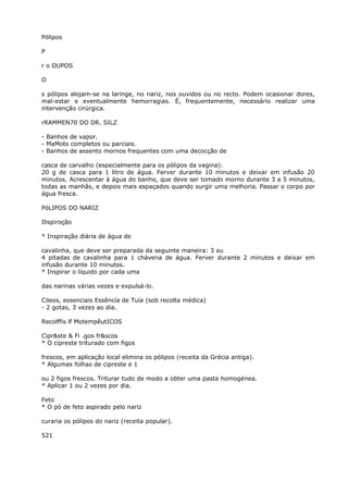 Pólipos
P
r o OUPOS
O
s pólipos alojam-se na laringe, no nariz, nos ouvidos ou no recto. Podem ocasionar dores,
mal-estar e eventualmente hemorragias. É, frequentemente, necessário realizar uma
intervenção cirúrgica.
rRAMMEN70 DO DR. SILZ
- Banhos de vapor.
- MaMots completos ou parciais.
- Banhos de assento mornos frequentes com uma decocção de
casca de carvalho (especialmente para os pólipos da vagina):
20 g de casca para 1 litro de água. Ferver durante 10 minutos e deixar em infusão 20
minutos. Acrescentar à água do banho, que deve ser tomado morno durante 3 a 5 minutos,
todas as manhãs, e depois mais espaçados quando surgir uma melhoria. Passar o corpo por
água fresca.
PóLIPOS DO NARIZ
Ilispiroção
* Inspiração diária de água de
cavalinha, que deve ser preparada da seguinte maneira: 3 ou
4 pitadas de cavalinha para 1 chávena de água. Ferver durante 2 minutos e deixar em
infusão durante 10 minutos.
* Inspirar o líquido por cada uma
das narinas várias vezes e expulsá-lo.
Cileos, essenciais Essêncía de Tuía (sob recolta médica)
- 2 gotas, 3 vezes ao dia.
Recolffis lf MotempêutICOS
Cipr&ste & Fi .gos fr&scos
* O cipreste triturado com figos
frescos, em aplicação local elimina os pólipos (receita da Grécia antiga).
* Algumas folhas de cipreste e 1
ou 2 figos frescos. Triturar tudo de modo a obter uma pasta homogénea.
* Aplicar 1 ou 2 vezes por dia.
Feto
* O pó de feto aspirado pelo nariz
curaria os pólipos do nariz (receita popular).
521
 