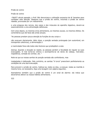 Prisão de ventre
Prisão de ventre
-?@@T? século passado, o Prof. Bilz denunciava a utilização excessiva de @ ‘laxantes para
combater esta afecção. Realçava que a prisão de ventre, incluindo a prisão de ventre
rebelde, provocada por um relaxamento
e uma preguiça dos nervos, dos vasos e dos músculos do aparelho digestivo, devem-se
essencialmente a uma alimentação defeituosa.
Cem anos depois, os mesmos erros alimentares, as mesmas causas, os mesmos efeitos. Os
comentários que ele fazia são ainda actuais.
“As pessoas prestam pouca atenção às funções do seu corpo e
não evacuam diariamente. Além disso, a posição sentada prolongada (em automóvel, em
transportes colectivos), a alimentação e
a inactividade fisica são todos eles factores que predispõem a esta
doença. Quando a situação se repete, as pessoas perdem a faculdade de regular as suas
evacuações. O mal torna-se crónico e acompanha-se de dores de cabeça, mal-estar,
inapetência, vontade de vomitar, etc. “
Note-se que as nossas sanitas de posição sentada são confortáveis, mas
inadaptadas à defecação. Pelo contrário, as sanitas “à turca” preenchem perfeitamente as
condições de uma boa evacuação.
Para prevenir a prisão de ventre, habitue-se, todos os dias, a evacuar, todas as manhãs à
mesma hora; se necessário, faça uma lavagem (ver página seguinte).
Assinalamos também que a prisão de ventre é um sinal de alarme: ela indica que
deveríamos alterar os nossos hábitos alimentares.
522
 