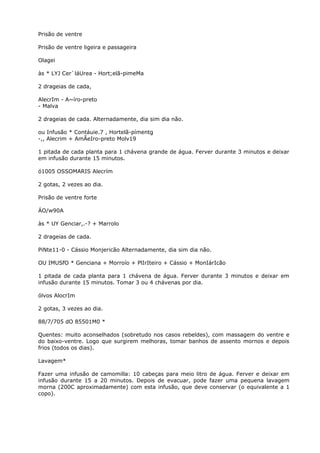 Prisão de ventre
Prisão de ventre ligeira e passageira
Olagei
às * LYJ Cer`láUrea - Hort;elã-pimeMa
2 drageias de cada,
AlecrIm - A~íro-preto
- Malva
2 drageias de cada. Alternadamente, dia sim dia não.
ou Infusão * Contáuie.7 , Hortelã-pímentg
-,, Alecrim + AmÃeIro-preto Molv19
1 pitada de cada planta para 1 chávena grande de água. Ferver durante 3 minutos e deixar
em infusão durante 15 minutos.
ó1005 OSSOMARIS Alecrím
2 gotas, 2 vezes ao dia.
Prisão de ventre forte
ÁO/w90A
às * UY Genciar,.-? + Marrolo
2 drageias de cada.
PiNte11-0 - Cássio Monjericão Alternadamente, dia sim dia não.
OU IMUSfO * Genciana + Morroío + PlIrIteiro + Cássio + MonIárIcão
1 pitada de cada planta para 1 chávena de água. Ferver durante 3 minutos e deixar em
infusão durante 15 minutos. Tomar 3 ou 4 chávenas por dia.
ólvos AlocrIm
2 gotas, 3 vezes ao dia.
88/7/705 dO 85501M0 *
Quentes: muito aconselhados (sobretudo nos casos rebeldes), com massagem do ventre e
do baixo-ventre. Logo que surgirem melhoras, tomar banhos de assento mornos e depois
frios (todos os dias).
Lavagem*
Fazer uma infusão de camomilla: 10 cabeças para meio litro de água. Ferver e deixar em
infusão durante 15 a 20 minutos. Depois de evacuar, pode fazer uma pequena lavagem
morna (200C aproximadamente) com esta infusão, que deve conservar (o equivalente a 1
copo).
 