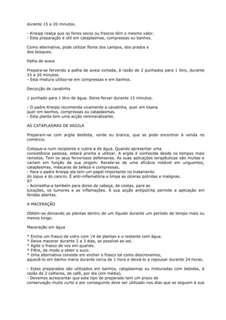 durante 15 a 20 minutos.
- Kneipp realça que os fenos secos ou frescos têm o mesmo valor.
- Esta preparação é útil em cataplasmas, compressas ou banhos.
Como alternativa, pode utilizar flores dos campos, dos prados e
dos bosques.
Palha de aveia
Prepara-se fervendo a palha de aveia cortada, à razão de 2 punhados para 1 litro, durante
15 a 20 minutos.
- Esta mistura utiliza-se em compressas e em banhos.
Decocção de cavalinha
1 punhado para 1 litro de água. Deixe ferver durante 15 minutos.
- O padre Kneipp recomenda vivamente a cavalinha, quer em tisana
quer em banhos, compressas ou cataplasmas.
- Esta planta tem uma acção remineralizante.
AS CATAPLASMAS DE ARGILA
Preparam-se com argila desfeita, verde ou branca, que se pode encontrar à venda no
comércio.
Coloque-a num recipiente e cubra-a de água. Quando apresentar uma
consistência pastosa, estará pronta a utilizar. A argila é conhecida desde os tempos mais
remotos. Tem os seus fervorosos defensores. As suas aplicações terapêuticas são muitas e
variam em função da sua origem. Revela-se de uma eficácia notável em unguentos,
cataplasmas, máscaras de beleza e compressas,
- Para o padre Kneipp ela tem um papel importante no tratamento
do lúpus e do cancro. É anti-inflamatória e limpa as úlceras pútridas e malignas.
97
- Aconselha-a também para dores de cabeça, de costas, para as
luxações, os tumores e as inflamações. A sua acção antipútrita permite a aplicação em
feridas abertas.
A MACERAÇÃO
Obtém-se deixando as plantas dentro de um líquido durante um período de tempo mais ou
menos longo.
Maceração em água
* Encha um frasco de vidro com ‘/4 de plantas e o restante com água.
* Deixe macerar durante 2 a 3 dias, se possível ao sol.
* Agite o frasco de vez em quando.
* Filtre, de modo a obter o suco.
* Uma alternativa consiste em encher o frasco tal como descrevemos,
aquecê-lo em banho-maria durante cerca de 1 hora e deixá-lo a repousar durante 24 horas.
- Estes preparados são utilizados em banhos, cataplasmas ou misturadas com bebidas, à
razão de 2 colheres, de café, por dia (em média).
- Devemos acrescentar que este tipo de preparado tem um prazo de
conservação muito curto e por conseguinte deve ser utilizado nos dias que se seguem à sua
 
