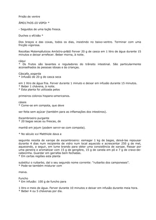 Prisão de ventre
ÁMO17hOS £0 V0POr *
- Seguidos de uma loção fresca.
Duches o efi/s&s *
Dos braços e das coxas, todos os dias, insistindo no baixo-ventre. Terminar com uma
fricção vigorosa.
Recoltas Motempêuticos AmIeIro-pr&tô Ferver 20 g de casca em 1 litro de água durante 15
minutos e deixar arrefecer. Beber morna, à noite.
cáqui
* Os frutos são laxantes e reguladores do trânsito intestinal. São particularmente
aconselhados às pessoas idosas e às crianças.
Cáscafa_sogarda
* Infusão de 20 g de casca seca
em 1 litro de água fria. Ferver durante 1 minuto e deixar em infusão durante 15 minutos.
* Beber 1 chávena, à noite.
* Esta planta foi utilizada pelos
primeiros colonos hispano-americanos.
cássis
* Come-se em compota, que deve
ser feita sem açúcar (também para as inflamações dos intestinos).
Escambroeiro purgante
* 20 bagas secas ou frescas, de
manhã em jejum (podem servir-se com compota).
* No século xvi Matthiole dava a
seguinte receita de xarope de escambroeiro: esmagar 1 kg de bagas, deixá-las repousar
durante 4 dias num recipiente de vidro num local aquecido e acrescentar 250 g de mel,
aquecendo, a seguir, em lume brando para obter uma consistência de xarope. Passar por
uma peneira e aromatizar com 15 g de gengibre, 15 g de canela em pó e 7 g de cravo-de-
cabecinha. Guardar em garrafas bem fechadas.
* Em certas regiões esta planta
substitui o ruibarbo, daí o seu segundo nome corrente: “ruibarbo dos camponeses”.
* Pode-se também misturar com
maiva.
Funcho
* Em infusão: 100 g de funcho para
1 litro e meio de água. Ferver durante 10 minutos e deixar em infusão durante meia hora.
* Beber 4 ou 5 chávenas por dia.
 