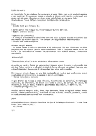 Prisão de ventre
de Marco Polo. Foi apreciada na Europa durante a Idade Média, mas só no século xix passou
a ser medicinal. Em pequenas doses o ruibarbo é tónico, adstringente e estomacal; em
doses mais elevadas é laxante; em doses ainda mais fortes é um purgante forte.
O ruibarbo, de França R17eum raponticum é nitidamente menos activo.
Sena
* Infusão de 10 g de folhas ou 5 a
6 dentes para 1 litro de água fria. Deixar repousar durante 12 horas.
* Beber 1 chávena, à noite.
Trep&deíra-de-c,ampain17a
* A linhaça e a trepadeira-de-campainha têm uma acção purgante através do aumento dos
movimentos do intestino delgado. Têm também uma acção sobre o intestino grosso.
* Infusão de 6 folhas frescas em 1
chávena de água a ferver.
* As folhas, secas à sombra e reduzidas a pó, misturadas com mel constituem um bom
purgante para as crianças (muitas vezes considerado como o “purgante menos nocivo de
todos”). Os farmacêuticos utilizam frequentemente uma espécie asiática, Gonvolvulus
scarnmoi7ía.
.411menffipf0
Tal como vimos acima, os erros alimentares são uma das causas
da prisão de ventre. Todos os tratamentos indicados visam favorecer a eliminação dos
detritos. Podem melhorar o trânsito intestinal de forma relevante ou notável. Mas para que
estes efeitos sejam duradouros, é indispensável agir sobre a alimentação.
Deve-se, em primeiro lugar, ter uma boa mastigação, de modo a que os alimentos sejam
ensalivados convenientemente e capazes de serem assimilados.
* Contra-indicações: o consumo
de pão branco, de massas e arroz refinados, de salmouras, de conservas, de manteigas
cozinhadas, de charcutaria, de álcool (não tanto o vinho), de cerveja, de tabaco, de
chocolate, de café, de doces, de bebidas gaseificadas, de pastelaria, de bombons, etc.
* Alimentos privilegiados: pão
integral, cereais integrais, aveia, arroz, trigo sarraceno, todos os legumes verdes, frutos
frescos, saladas (dente-de-leão), alcachofra, couves, ruibarbo, ameixas, groselhas, sumos
de fruta (ameixas) sem corantes nem conservantes.
jejum
Aconselhado com um consumo abundante de água e de lavagens intestinais. Cura de fruta
fresca (uvas, ameixas, etc.).
1 dia, a fruta.
525
 