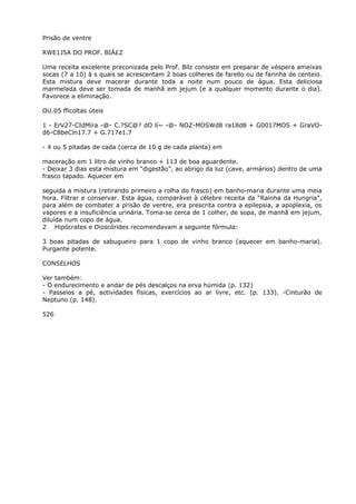 Prisão de ventre
RWE1J5A DO PROF. BIÁ£Z
Uma receita excelente preconizada pelo Prof. Bilz consiste em preparar de véspera ameixas
socas (7 a 10) à s quais se acrescentam 2 boas colheres de farello ou de farinha de centeio.
Esta mistura deve macerar durante toda a noite num pouco de água. Esta deliciosa
marmelada deve ser tomada de manhã em jejum (e a qualquer momento durante o dia).
Favorece a eliminação.
OU.05 fficoltas úteis
1 - ErV27-CIdMíra -@- C.?SC@? dO lí~ -@- NOZ-MOSWd8 ra18d8 + G0017MOS + GraVO-
d6-C8beCín17.7 + G.717e1.7
- 4 ou 5 pitadas de cada (cerca de 10 g de cada planta) em
maceração em 1 litro de vinho branco + 113 de boa aguardente.
- Deixar 3 dias esta mistura em “digestão”, ao abrigo da luz (cave, armários) dentro de uma
frasco tapado. Aquecer em
seguida a mistura (retirando primeiro a rolha do frasco) em banho-maria durante uma meia
hora. Filtrar e conservar. Esta água, comparável à célebre receita da “Rainha da Hungria”,
para além de combater a prisão de ventre, era prescrita contra a epilepsia, a apoplexia, os
vapores e a insuficiência urinária. Toma-se cerca de 1 colher, de sopa, de manhã em jejum,
diluída num copo de água.
2 Hipócrates e Dioscórides recomendavam a seguinte fórmula:
3 boas pitadas de sabugueiro para 1 copo de vinho branco (aquecer em banho-maria).
Purgante potente.
CONSELHOS
Ver também:
- O endurecimento e andar de pés descalços na erva húmida (p. 132)
- Passeios a pé, actividades físicas, exercícios ao ar livre, etc. (p. 133). -Cinturão de
Neptuno (p. 148).
526
 