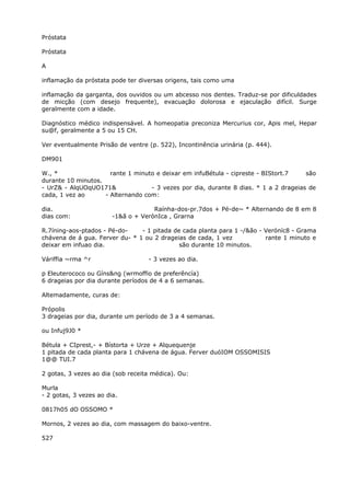 Próstata
Próstata
A
inflamação da próstata pode ter diversas origens, tais como uma
inflamação da garganta, dos ouvidos ou um abcesso nos dentes. Traduz-se por dificuldades
de micção (com desejo frequente), evacuação dolorosa e ejaculação difícil. Surge
geralmente com a idade.
Diagnóstico médico indispensável. A homeopatia preconiza Mercurius cor, Apis mel, Hepar
su@f, geralmente a 5 ou 15 CH.
Ver eventualmente Prisão de ventre (p. 522), Incontinência urinária (p. 444).
DM901
W., * rante 1 minuto e deixar em infuBétula - cipreste - BIStort.7 são
durante 10 minutos.
- UrZ& - AlqUOqUO171& - 3 vezes por dia, durante 8 dias. * 1 a 2 drageias de
cada, 1 vez ao - Alternando com:
dia. Raínha-dos-pr.7dos + Pé-de~ * Alternando de 8 em 8
dias com: -1&ã o + VerónIca , Grarna
R.7íning-aos-ptados - Pé-do- - 1 pitada de cada planta para 1 -/&ão - Veróníc8 - Grama
chávena de á gua. Ferver du- * 1 ou 2 drageias de cada, 1 vez rante 1 minuto e
deixar em infuao dia. são durante 10 minutos.
Váriffia ~rma ^r - 3 vezes ao dia.
p Eleuterococo ou Gíns&ng (wrmoffio de preferêncía)
6 drageias por dia durante períodos de 4 a 6 semanas.
Altemadamente, curas de:
Própolis
3 drageias por dia, durante um período de 3 a 4 semanas.
ou Infuj9J0 *
Bétula + CIprest,- + Bístorta + Urze + Alquequenje
1 pitada de cada planta para 1 chávena de água. Ferver duóIOM OSSOMISIS
1@@ TUI.7
2 gotas, 3 vezes ao dia (sob receita médica). Ou:
Murla
- 2 gotas, 3 vezes ao dia.
0817h05 dO OSSOMO *
Mornos, 2 vezes ao dia, com massagem do baixo-ventre.
527
 