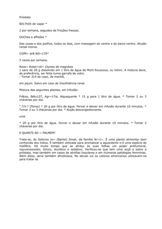 Próstata
8017h05 de vapar *
2 por semana, seguidos de fricções frescas.
OUChes e affisões *
Das coxas e dos joelhos, todos os dias, com massagem do ventre e do baixo-ventre. Afusão
rectal morna.
CilIffi~ dr& NO~170*
2 vezes por semana.
Roce~ RoteI~Ut~ Cloreto de magnésio
1 saco de 20 g dissolvido em 1 litro de água de Mont Rouscous, ou Volvic. A mistura deve,
de preferência, ser feita numa garrafa de vidro.
- Tomar 314 de copo, de manhã,
em jejum. Salvo em caso de Insuficléncia renal.
Mistura das seguintes plantas, em Infusão:
Fr&ixo, Bétu127, Agr~17ia, Alquequenle * 15 g para 1 litro de água. * Tomar 2 ou 3
chávenas por dia.
“.?/V.? (flores) * 20 g por litro de água. Ferver e deixar em infusão durante 10 minutos. *
Tomar 2 ou 3 chávenas por dia. * Acção descongestionante.
urze
* 20 g por litro de água. Ferver e deixar em infusão durante 10 minutos. * Tomar 2
chávenas por dia.
E QUAN70 AO ~ PALMEM?
Trata-se, do Solonos re~ (Bartel) Smali, da família Ar~c~. É uma plante alimentar bem
conhecida dos índios. É também utilizada para aromatizar a aguardente o é uma espécie de
melífèra. Há muito tempo que se atribui às suas folhas um poder antitumoral,
rejuvenescedor, tónico, diurético e sedativo. Verificou-se que tem uma acçã o sobre a
próstata, mas também em casos de atrofias tissulares e em inúmeras patologias femininas.
Além disso, seria também afrodisíaca. No século xix os colonos americanos utilizavam-na
para tratar as
 