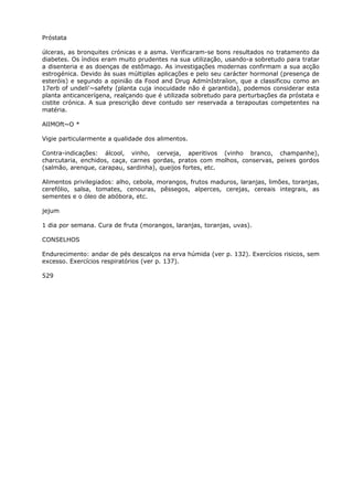Próstata
úlceras, as bronquites crónicas e a asma. Verificaram-se bons resultados no tratamento da
diabetes. Os índios eram muito prudentes na sua utilização, usando-a sobretudo para tratar
a disenteria e as doenças de estômago. As investigações modernas confirmam a sua acção
estrogénica. Devido às suas múltiplas aplicações e pelo seu carácter hormonal (presença de
esteróis) e segundo a opinião da Food and Drug AdmínIstraíion, que a classificou como an
17erb of undeli'~safety (planta cuja inocuidade não é garantida), podemos considerar esta
planta anticancerígena, realçando que é utilizada sobretudo para perturbações da próstata e
cistite crónica. A sua prescrição deve contudo ser reservada a terapoutas competentes na
matéria.
AlIMOft~O *
Vigie particularmente a qualidade dos alimentos.
Contra-indicações: álcool, vinho, cerveja, aperitivos (vinho branco, champanhe),
charcutaria, enchidos, caça, carnes gordas, pratos com molhos, conservas, peixes gordos
(salmão, arenque, carapau, sardinha), queijos fortes, etc.
Alimentos privilegiados: alho, cebola, morangos, frutos maduros, laranjas, limões, toranjas,
cerefólio, salsa, tomates, cenouras, pêssegos, alperces, cerejas, cereais integrais, as
sementes e o óleo de abóbora, etc.
jejum
1 dia por semana. Cura de fruta (morangos, laranjas, toranjas, uvas).
CONSELHOS
Endurecimento: andar de pés descalços na erva húmida (ver p. 132). Exercícios risicos, sem
excesso. Exercícios respiratórios (ver p. 137).
529
 