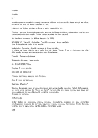 Prurido
Prurido
O
prurido aparece na pele formando pequenos nódulos e dá comichão. Pode atingir as mãos,
os dedos, os braç os, as articulações, o coro
cabeludo, os órgãos genitais, o ânus, o nariz, os ouvidos, etc.
Eliminar: a roupa demasiado apertada, a roupa de fibras sintéticas, sobretudo a que fica em
contacto directo com a pele. Prefira roupas amplas, de fibra natural.
Ver também Impigens (p. 438) e Alergias (p. 207).
ÁO/2901 ‘15 * Bétul.7 - Fuináría - Énu127-campana - Amor-perf&íto
1 ou 2 drageias de cada, 1 vez ao dia.
ou Bétula + Fumária + Énul&-campana + Amor-perfelto
1 pitada de cada planta para meio litro de água. Tomar 3 ou 4 chávenas por dia.
Alternando, semana sim semana não, com drageias de:
Própolís - Fucus vesículosus
3 drageias de cada, 1 vez ao dia.
ól~ OSSOMISIS ZíMbro
2 gotas, 3 vezes ao dia.
ÁRIMIOS dO OSSOIMO *
Frios ou banhos de assento com fricções.
2 ou 3 vezes por semana.
Duchos o Ofusões *
Diários, das coxas e dos braços, alternando com uma afusão superior. Maillot 314 prepara-
se como uma camisa de “flores de feno” humedecida em água morna, que deve ser
conservada, se for suportável, até completa evaporação.
3 vezes por semana.
Aliffielmoção
Evitar todos os excessos, álcool, cerveja, charcutaria, excesso de sal. Alimentos
privilegiados: levedura de cerveja, legumes verdes, cenoura, framboesa, limão, laranja,
toranja, couve, aipo, salsa, agrião, cebola, morangos, uvas.
530
 