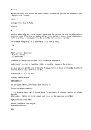 Psoríase
Agrião macerado toda a noite em iogurte teria a propriedade de curar as doenças da pele
(segundo o Dr. Chomel).
JOJI/M *
1 dia por mês. Cura de fruta.
Psoriase
A
psoríase assemelha-se a uma impigem escamosa. Formam-se na pele camadas cómeas
secas, de cores diferentes, que podem atingir várias partes do corpo: o couro cabeludo, o
nariz, as orelhas, as mãos, etc. Pode dar comichão mais ou menos violenta.
Ver tambem Alergias (p. 207), Eczema (p. 372), Pele (p. 504).
DIS
vol
465 * Lavanda - Escabiosa
- Fumária - labaÇa
- G17rdo-bento
1 drageia de cada por dia durante 10 dia. Repetir se necessário.
ou Infus#O * Lav.Inâ? + EscabíOsa :3@@j + Fumáría + Labaça + Gqrdo-bento
1 pitada de cada planta para 1 chávena de água. Ferver e deixar em infusão durante 10
minutos. Tomar 3 ou 4 chávenas por dia.
ó1805 O~017C1015* IVI?Ado
2 gotas, 3 vezes ao dia.
COMPIOSMS *
Em aplicaçáo externa, compressas com infusões de:
Énula-campana - EscaNOS8
* 10 g de cada planta para 1 litro de água. Ferver durante 2 minutos e deixar em infusão
durante
10 minutos. * Aplicar em compressas 2 ou 3 vezes por dia (acalma a comichão).
ÁgW/7/705 dO .85S01M0*
Mornos, frescos ou com fricções,
3 vezes por semana.
531
 