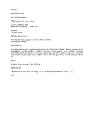 Psoríase
Banhos de vapor
1 ou 2 por semana.
*Dos braços, das coxas e dos
joelhos, todos os dias.
*Afusões fulgurantes, 2 vezes por
semana.
*Afusão rectal.
MIMulgo de Noptuno *
Maillots completos, seguidos de uma fricção morna.
3 vezes por semana.
AlimenIaç#o *
Uma alimentação com tendência vegetariana é indispensável. Evitar: álcool, cerveja, vinho,
charcutaria, carnes gordas, gorduras animais, caça, pratos com molhos, manteiga
cozinhada, fritos, maionese, conservas, açúcar, sal, etc. Alimentos privilegiados: cenouras,
laranjas, limões, toranjas, uvas, mirtilos, salsa, tomates, groselhas, couves, cebolas, cássis,
etc.
jejum
1 dia ou 2 por semana. Cura de fruta.
CONSELHOS
- Banhos de ar livre e de sol (ver p. 15 1). -Exercícios respiratórios (ver p. 137).
532
 