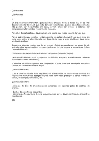 Queimaduras
Queimaduras
O
Dr. Bilz preconizava mergulhar a parte queimada em água morna e depois fria, até ao total
desaparecimento da dor. (0 que podia demorar várias horas.) Quando as partes queimadas
não podiam ser mergulhadas em água, deviam então ser lavadas e cobertas por
compressas muito húmidas, regularmente mudadas.
Para além das aplicações de água: aplicar uma batata crua ralada ou uma clara de ovo.
Para o padre Kneipp, o melhor remédio consiste em aplicar chucrute fresca e, de meia em
meia hora, aplicar argila misturada com água. Neste caso, a argila diluída em água forma
um líquido argiloso.
Seguem-se algumas receitas que deram provas: -Cebola esmagada com um pouco de sal,
aplicada sobre as queimaduras recentes, acalma as dores e impede a formação de bolhas
(segundo Chomel).
-Verbasco-branco em infusão aplicado em compressas (segundo Tragus).
-Azeite misturado com vinho tinto produz um bálsamo adequado às queimaduras (Bálsamo
do evangelho ou do samaritano).
-Camomila em infusão aplicada em compressas. -Couve crua bem esmagada aplicada e
coberta por uma cataplasma de argila.
Queimaduras do sol
O sol é uma das causas mais frequentes das queimaduras. O abuso do sol é nocivo e é
responsável de inúmeras doenças da pele. Para além disso, predispõe a certas formas de
cancro, de doenças pulmonares, etc.
Queimaduras solares
-Aplicação de óleo de amêndoas-doces adicionado de algumas gotas de essência de
lavanda.
- Banhos de água fresca frequentes.
- Alimentação fresca. Como é óbvio as queimaduras graves devem ser tratadas em centros
hospitalares.
534
 
