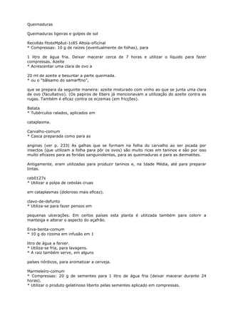 Queimaduras
Queimaduras ligeiras e golpes de sol
Recoltás fitoteMpêut-1c85 Altoía-ofIcínal
* Compressas: 10 g de raízes (eventualmente de folhas), para
1 litro de água fria. Deixar macerar cerca de 7 horas e utilizar o líquido para fazer
compressas. Azeíte
* Acrescentar uma clara de ovo a
20 ml de azeite e besuntar a parte queimada.
* ou o “bãlsamo do samarftno”,
que se prepara da seguinte maneira: azeite misturado com vinho ao que se junta uma clara
de ovo (facultativo). (Os papiros de Ebers já mencionavam a utilização do azeite contra as
rugas. Também é eficaz contra os eczemas (em fricções).
Batata
* Tubérculos ralados, aplicados em
cataplasma.
Carvalho-comum
* Casca preparada como para as
anginas (ver p. 233) As galhas que se formam na folha do carvalho ao ser picada por
insectos (que utilizam a folha para pôr os ovos) são muito ricas em taninos e são por isso
muito eficazes para as feridas sanguinolentas, para as queimaduras e para as dermatites.
Antigamente, eram utilizadas para produzir taninos e, na Idade Média, até para preparar
tintas.
ceb0127s
* Utilizar a polpa de cebolas cruas
em cataplasmas (doloroso mais eficaz).
clavo-de-defunto
* Utiliza-se para fazer pensos em
pequenas ulcerações. Em certos países esta planta é utilizada também para colorir a
manteiga e alterar o aspecto do açafrão.
Erva-benta-comum
* 10 g do rizoma em infusão em 1
litro de água a ferver.
* Utiliza-se fria, para lavagens.
* A raiz também serve, em alguns
países nórdicos, para aromatizar a cerveja.
Marmeleíro-comum
* Compressas: 20 g de sementes para 1 litro de água fria (deixar macerar durante 24
horas).
* Utilizar o produto gelatinoso liberto pelas sementes aplicado em compressas.
 