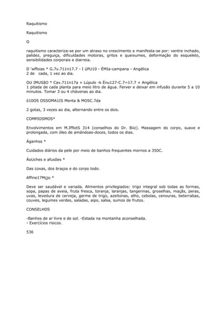 Raquitismo
Raquitismo
O
raquitismo caracteriza-se por um atraso no crescimento e manifesta-se por: ventre inchado,
palidez, preguiça, dificuldades motoras, gritos e queixumes, deformação do esqueleto,
sensibilidades corporais e diarreia.
D ‘wffoias * G.7v.711n17.7 - I úPU10 - ÉMIa-campana - Angélica
2 de cada, 1 vez ao dia.
OU IMUSãO * Cav.711n17a + Lúpulo -k Énu127-C.7~17.7 + Angélica
1 pitada de cada planta para meio litro de água. Ferver e deixar em infusão durante 5 a 10
minutos. Tomar 3 ou 4 chávenas ao dia.
ó10OS OSSOMA1IS Menta & MOSC.7da
2 gotas, 3 vezes ao dia, alternando entre os dois.
COMPIOSMOS*
Envolvimentos em M.IfflotS 314 (conselhos do Dr. Biiz). Massagem do corpo, suave e
prolongada, com óleo de amándoas-doces, todos os dias.
Áganhos *
Cuidados diários da pele por meio de banhos frequentes mornos a 350C.
ÁoUches e afusões *
Das coxas, dos braços e do corpo todo.
Affine17Mçjo *
Deve ser saudável e variada. Alimentos privilegiados: trigo integral sob todas as formas,
sopa, papas de aveia, fruta fresca, toranja, laranjas, tangerinas, groselhas, maçãs, peras,
uvas, levedura de cerveja, germe de trigo, azeitonas, alho, cebolas, cenouras, beterrabas,
couves, legumes verdes, saladas, aipo, salsa, sumos de frutos.
CONSELHOS
-Banhos de ar livre e de sol. -Estada na montanha aconselhada.
- Exercícios risicos.
536
 