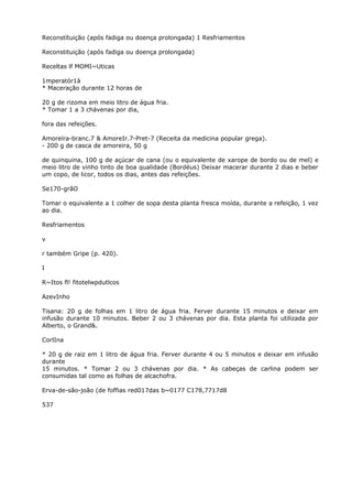 Reconstítuição (após fadiga ou doença prolongada) 1 Resfriamentos
Reconstituição (após fadiga ou doença prolongada)
Receltas lf MOMI~Uticas
1mperatór1à
* Maceração durante 12 horas de
20 g de rizoma em meio litro de água fria.
* Tomar 1 a 3 chávenas por dia,
fora das refeições.
Amoreíra-branc.7 & AmoreIr.7-Pret-7 (Receita da medicina popular grega).
- 200 g de casca de amoreira, 50 g
de quinquina, 100 g de açúcar de cana (ou o equivalente de xarope de bordo ou de mel) e
meio litro de vinho tinto de boa qualidade (Bordéus) Deixar macerar durante 2 dias e beber
um copo, de licor, todos os dias, antes das refeições.
Se170-grãO
Tomar o equivalente a 1 colher de sopa desta planta fresca moída, durante a refeição, 1 vez
ao dia.
Resfriamentos
v
r também Gripe (p. 420).
I
R~Itos fl! fitotelwpdutlcos
AzevInho
Tisana: 20 g de folhas em 1 litro de água fria. Ferver durante 15 minutos e deixar em
infusão durante 10 minutos. Beber 2 ou 3 chávenas por dia. Esta planta foi utilizada por
Alberto, o Grand&.
CorlIna
* 20 g de raiz em 1 litro de água fria. Ferver durante 4 ou 5 minutos e deixar em infusão
durante
15 minutos. * Tomar 2 ou 3 chávenas por dia. * As cabeças de carlina podem ser
consumidas tal como as folhas de alcachofra.
Erva-de-são-joão (de foffias red017das b~0177 C178,7717d8
537
 