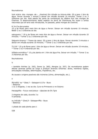 Reumatismos
Vuln erària -dos -inonges -de - _chartres) Em infusão ou tintura-mãe: 20 g para 1 litro de
água. Ferver durante 1 minuto e deixar em infusão durante 10 minutos. Tomar 2 ou 3
chávenas por dia. Esta planta faz parte da composiçao do célebre licor dos monges de
Chartres. O desenvolvimento desta espécie na serra de Chartreuse fez supor a certos
naturistas que ali teria sido introduzida, no passado, pelos monges de Chartres.
R.?in17a-dos-prados
10 g de flores para meio litro de água a ferver. Deixar em infusão durante 10 minutos.
Beber 2 ou 3 chávenas ao dia.
sabugueiro * 20 g de flores em meio litro de água a ferver. Deixar em infusão durante 10
minutos. * Tomar 2 ou 3 chávenas por dia.
Salgueiro-branco * Tisana da casca: 20 g para 1 litro de água. Ferver durante 3 minutos e
deixar em infusão durante 10 minutos. * Tomar 2 ou 3 chávenas por dia.
T1118 * 10 g de flores para 1 litro de água a ferver. Deixar em infusão durante 10 minutos.
* Tomar 3 ou 4 chávenas por dia.
VíOleta-aromática * 15 g de planta em 1 litro de água fria. Deixar em infusão. * Tomar 2 ou
3 chávenas por dia.
Reumatismos
V
r também Artrites (p. 245), Dores (p. 369), Alergias (p. 207). Os reumatismos podem
afectar diversas partes do corpo e produzir diversos sintomas: dores, membros rígidos,
articulações inchadas, deformações, impotência, etc.
As causas e origens possíveis são inúmeras (clima, alimentação, etc.).
o
Á0/w901 ‘es * Glest.? - Salsaparr1117a - Buxo
- Betóníca
1 ou 2 drageias, 1 vez ao dia. Cura na Primavera o no Outono:
Harpagofito - Fucus vosiculosus - cápsulas de On.7gra
2 drageias de cada, durante 3 a
4 semanas.
ou Infi/são * Gíest,9 - Salsaparríffia - Buxo
- Betónica
1 pitada de cada planta para 1
538
 