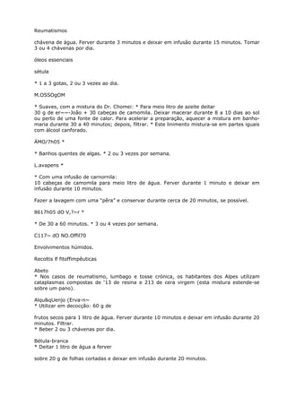 Reumatismos
chávena de água. Ferver durante 3 minutos e deixar em infusão durante 15 minutos. Tomar
3 ou 4 chávenas por dia.
óleos essenciais
sétula
* 1 a 3 gotas, 2 ou 3 vezes ao dia.
M.OSSOgOM
* Suaves, com a mistura do Dr. Chomei: * Para meio litro de azeite deitar
30 g de er~~-João + 30 cabeças de camomila. Deixar macerar durante 8 a 10 dias ao sol
ou perto de uma fonte de calor. Para acelerar a preparação, aquecer a mistura em banho-
maria durante 30 a 40 minutos; depois, filtrar. * Este linimento mistura-se em partes iguais
com álcool canforado.
ÁMO/7h05 *
* Banhos quentes de algas. * 2 ou 3 vezes por semana.
L.avapens *
* Com uma infusão de carnornila:
10 cabeças de camomila para meio litro de água. Ferver durante 1 minuto e deixar em
infusão durante 10 minutos.
Fazer a lavagem com uma “pêra” e conservar durante cerca de 20 minutos, se possível.
8617h05 dO V,?~r *
* De 30 a 60 minutos. * 3 ou 4 vezes por semana.
C117~ dO NO.Offil70
Envolvimentos húmidos.
Recoltis lf fitoffimpêuticas
Abeto
* Nos casos de reumatismo, lumbago e tosse crónica, os habitantes dos Alpes utilizam
cataplasmas compostas de ‘13 de resina e 213 de cera virgem (esta mistura estende-se
sobre um pano).
Alqu&qUenjo (Erva-n~
* Utilizar em decocção: 60 g de
frutos secos para 1 litro de água. Ferver durante 10 minutos e deixar em infusão durante 20
minutos. Filtrar.
* Beber 2 ou 3 chávenas por dia.
Bétula-branca
* Deitar 1 litro de água a ferver
sobre 20 g de folhas cortadas e deixar em infusão durante 20 minutos.
 