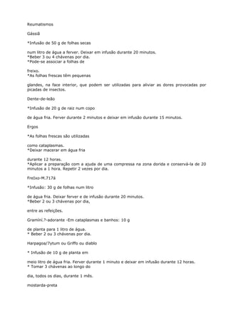 Reumatismos
Gássiã
*Infusão de 50 g de folhas secas
num litro de água a ferver. Deixar em infusão durante 20 minutos.
*Beber 3 ou 4 chávenas por dia.
*Pode-se associar a folhas de
freixo.
*As folhas frescas têm pequenas
glandes, na face interior, que podem ser utilizadas para aliviar as dores provocadas por
picadas de insectos.
Dente-de-leão
*Infusão de 20 g de raiz num copo
de água fria. Ferver durante 2 minutos e deixar em infusão durante 15 minutos.
Ergos
*As folhas frescas são utilizadas
como cataplasmas.
*Deixar macerar em água fria
durante 12 horas.
*Aplicar a preparação com a ajuda de uma compressa na zona dorida e conservá-la de 20
minutos a 1 hora. Repetir 2 vezes por dia.
FreIxo-M.717á
*Infusão: 30 g de folhas num litro
de água fria. Deixar ferver e de infusão durante 20 minutos.
*Beber 2 ou 3 chávenas por dia,
entre as refeições.
Gramíní.?-adorante -Em cataplasmas e banhos: 10 g
de planta para 1 litro de água.
* Beber 2 ou 3 chávenas por dia.
Harpagoa/7ytum ou Griffo ou diablo
* Infusão de 10 g de planta em
meio litro de água fria. Ferver durante 1 minuto e deixar em infusão durante 12 horas.
* Tomar 3 chávenas ao longo do
dia, todos os dias, durante 1 mês.
mostarda-preta
 