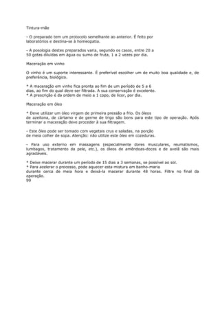 Tintura-mãe
- O preparado tem um protocolo semelhante ao anterior. É feito por
laboratórios e destina-se à homeopatia.
- A posologia destes preparados varia, segundo os casos, entre 20 a
50 gotas diluídas em água ou sumo de fruta, 1 a 2 vezes por dia.
Maceração em vinho
O vinho é um suporte interessante. É preferível escolher um de muito boa qualidade e, de
preferência, biológico.
* A maceração em vinho fica pronta ao fim de um período de 5 a 6
dias, ao fim do qual deve ser filtrada. A sua conservação é excelente.
* A prescrição é da ordem de meio a 1 copo, de licor, por dia.
Maceração em óleo
* Deve utilizar um óleo virgem de primeira pressão a frio. Os óleos
de azeitona, de cártamo e de germe de trigo são bons para este tipo de operação. Após
terminar a maceração deve proceder à sua filtragem.
- Este óleo pode ser tomado com vegetais crus e saladas, na porção
de meia colher de sopa. Atenção: não utilize este óleo em cozeduras.
- Para uso externo em massagens (especialmente dores musculares, reumatismos,
lumbagos, tratamento da pele, etc.), os óleos de amêndoas-doces e de avelã são mais
agradáveis.
* Deixe macerar durante um período de 15 dias a 3 semanas, se possível ao sol.
* Para acelerar o processo, pode aquecer esta mistura em banho-maria
durante cerca de meia hora e deixá-la macerar durante 48 horas. Filtre no final da
operação.
99
 